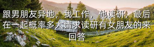 跟男朋友異地，我工作，他讀研，最后在一起概率多大請(qǐng)求讀研有女朋友的來(lái)回答
