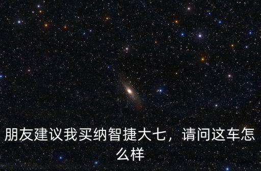 朋友建議我買納智捷大七，請問這車怎么樣