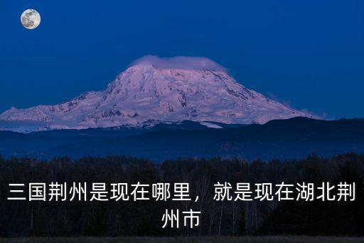 三國(guó)荊州現(xiàn)在怎么樣,三國(guó)荊州是現(xiàn)在哪里