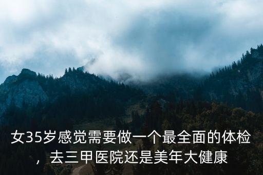 女35歲感覺需要做一個最全面的體檢，去三甲醫院還是美年大健康