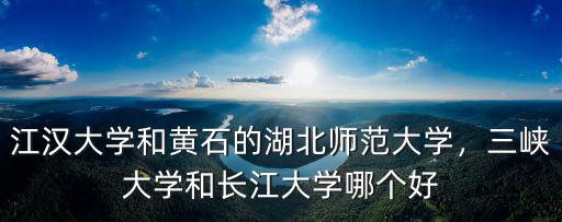 江漢大學和黃石的湖北師范大學，三峽大學和長江大學哪個好