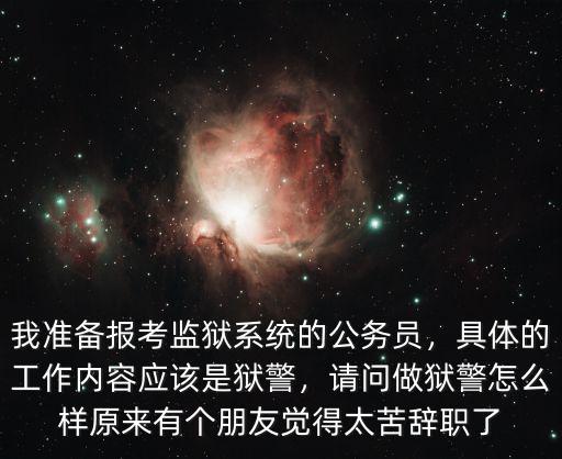 我準(zhǔn)備報考監(jiān)獄系統(tǒng)的公務(wù)員，具體的工作內(nèi)容應(yīng)該是獄警，請問做獄警怎么樣原來有個朋友覺得太苦辭職了