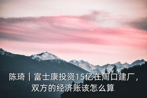 陳琦｜富士康投資15億在周口建廠，雙方的經濟賬該怎么算