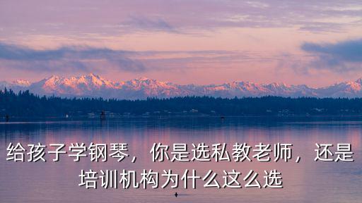給孩子學鋼琴，你是選私教老師，還是培訓機構為什么這么選