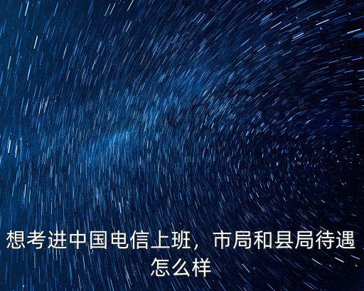 想考進中國電信上班，市局和縣局待遇怎么樣