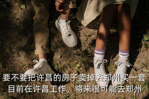 要不要把許昌的房子賣掉去鄭州買一套目前在許昌工作，將來很可能去鄭州
