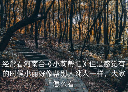 經(jīng)常看河南臺《小莉幫忙》但是感覺有的時候小麗好像幫別人訛人一樣，大家怎么看