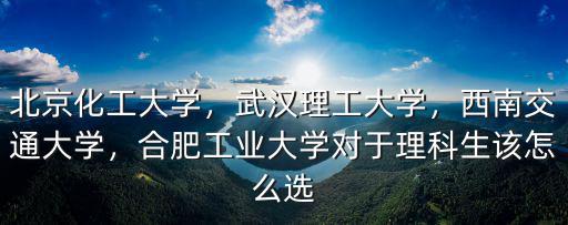 北京化工大學(xué)，武漢理工大學(xué)，西南交通大學(xué)，合肥工業(yè)大學(xué)對于理科生該怎么選