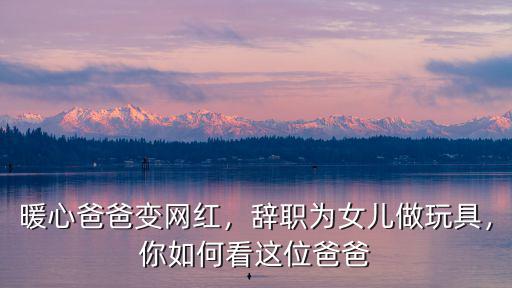暖心爸爸變網(wǎng)紅，辭職為女兒做玩具，你如何看這位爸爸