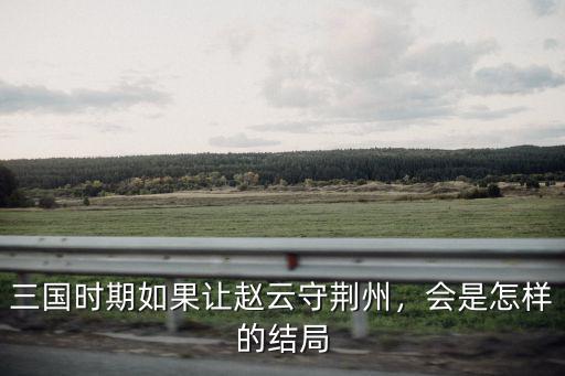 三國時期如果讓趙云守荊州，會是怎樣的結局
