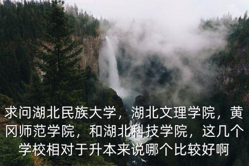 求問湖北民族大學，湖北文理學院，黃岡師范學院，和湖北科技學院，這幾個學校相對于升本來說哪個比較好啊