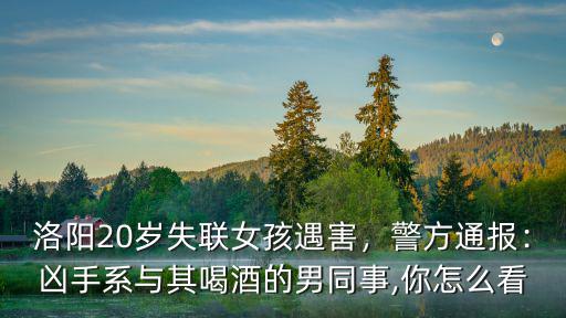 洛陽20歲失聯(lián)女孩遇害，警方通報：兇手系與其喝酒的男同事,你怎么看
