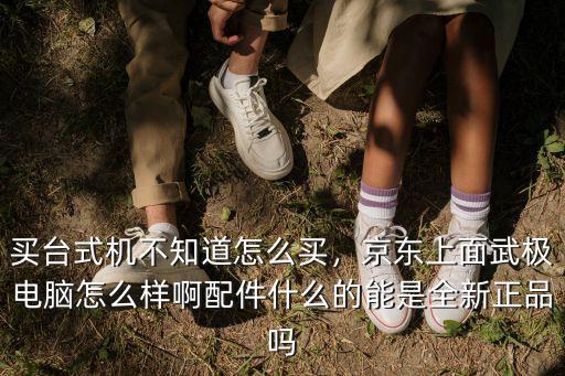 買臺(tái)式機(jī)不知道怎么買，京東上面武極電腦怎么樣啊配件什么的能是全新正品嗎