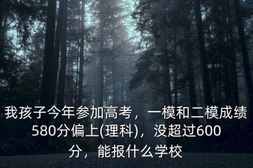 我孩子今年參加高考，一模和二模成績580分偏上(理科)，沒超過600分，能報什么學校