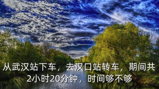 從武漢站下車，去漢口站轉車，期間共2小時20分鐘，時間夠不夠