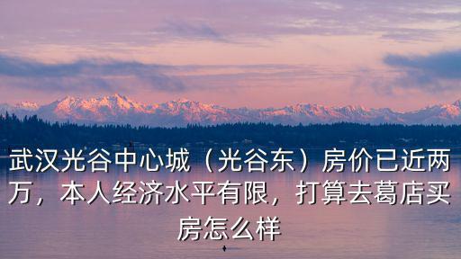 武漢光谷中心城（光谷東）房價已近兩萬，本人經濟水平有限，打算去葛店買房怎么樣