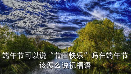 端午節可以說“節日快樂”嗎在端午節該怎么說祝福語