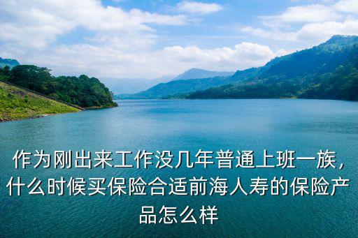 作為剛出來(lái)工作沒(méi)幾年普通上班一族，什么時(shí)候買(mǎi)保險(xiǎn)合適前海人壽的保險(xiǎn)產(chǎn)品怎么樣