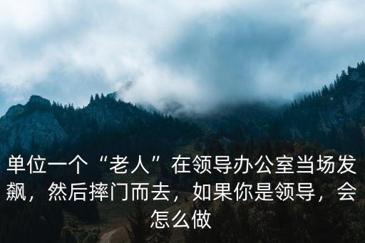 單位一個(gè)“老人”在領(lǐng)導(dǎo)辦公室當(dāng)場(chǎng)發(fā)飆，然后摔門而去，如果你是領(lǐng)導(dǎo)，會(huì)怎么做