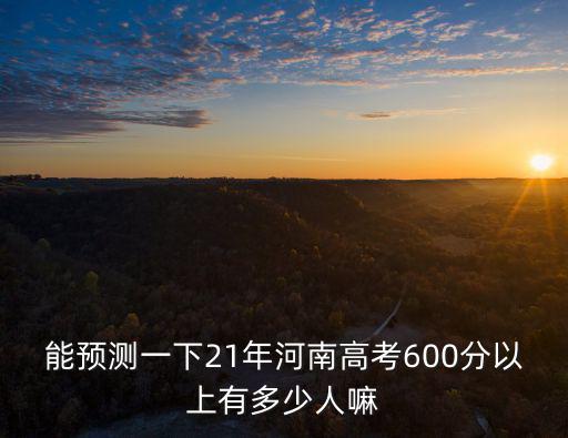 能預測一下21年河南高考600分以上有多少人嘛
