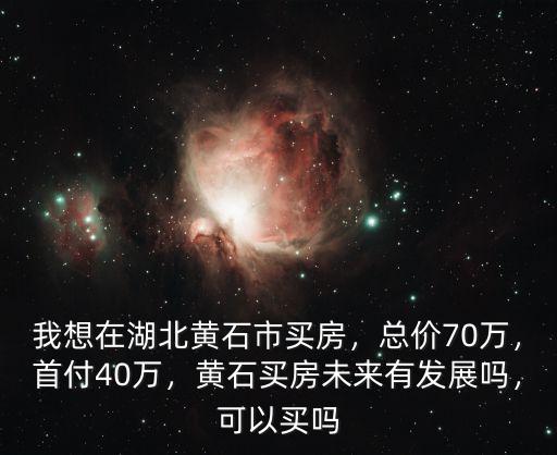 我想在湖北黃石市買房，總價70萬，首付40萬，黃石買房未來有發展嗎，可以買嗎