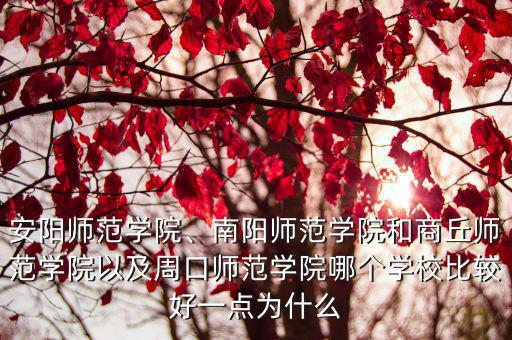 安陽師范學院、南陽師范學院和商丘師范學院以及周口師范學院哪個學校比較好一點為什么