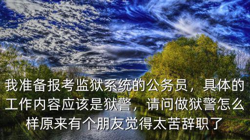 我準備報考監獄系統的公務員，具體的工作內容應該是獄警，請問做獄警怎么樣原來有個朋友覺得太苦辭職了