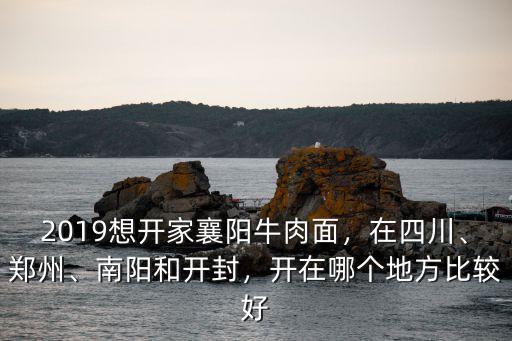 2019想開家襄陽(yáng)牛肉面，在四川、鄭州、南陽(yáng)和開封，開在哪個(gè)地方比較好