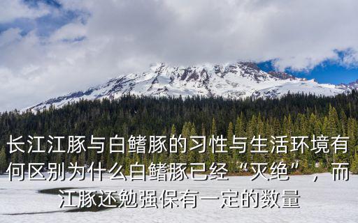 長江江豚與白鰭豚的習性與生活環境有何區別為什么白鰭豚已經“滅絕”，而江豚還勉強保有一定的數量