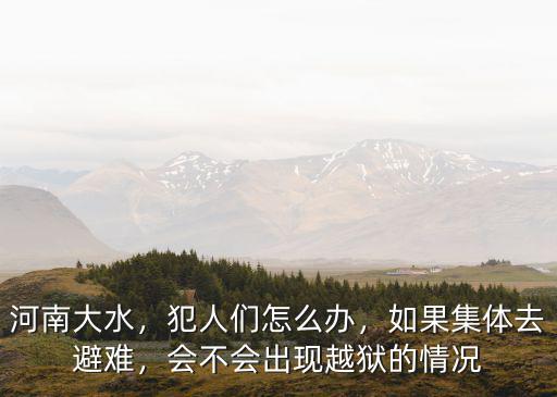河南大水，犯人們怎么辦，如果集體去避難，會不會出現越獄的情況