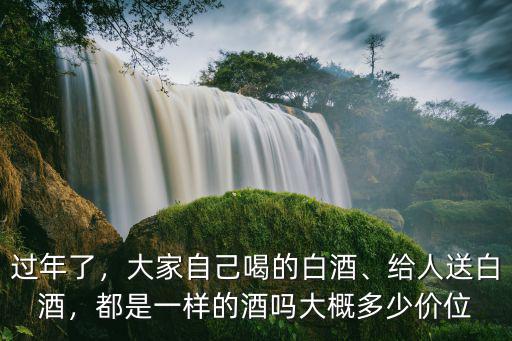 過年了，大家自己喝的白酒、給人送白酒，都是一樣的酒嗎大概多少價位
