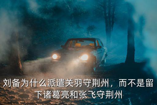 劉備為什么派遣關羽守荊州，而不是留下諸葛亮和張飛守荊州
