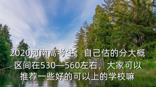2020河南高考生，自己估的分大概區間在530—560左右，大家可以推薦一些好的可以上的學校嘛
