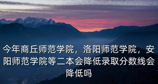 今年商丘師范學院，洛陽師范學院，安陽師范學院等二本會降低錄取分數線會降低嗎