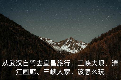 從武漢自駕去宜昌旅行，三峽大壩、清江畫廊、三峽人家，該怎么玩