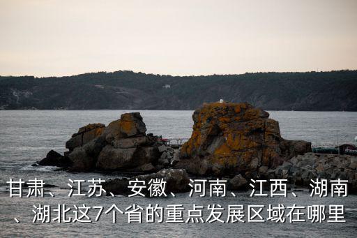 甘肅、江蘇、安徽、河南、江西、湖南、湖北這7個省的重點發展區域在哪里