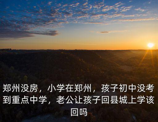 鄭州沒房，小學在鄭州，孩子初中沒考到重點中學，老公讓孩子回縣城上學該回嗎
