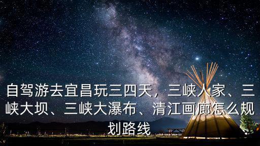 自駕游去宜昌玩三四天，三峽人家、三峽大壩、三峽大瀑布、清江畫廊怎么規(guī)劃路線