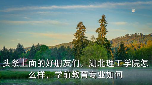 頭條上面的好朋友們，湖北理工學院怎么樣，學前教育專業如何