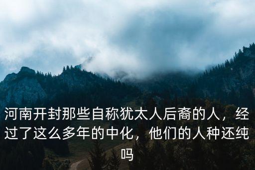 河南開封那些自稱猶太人后裔的人，經過了這么多年的中化，他們的人種還純嗎