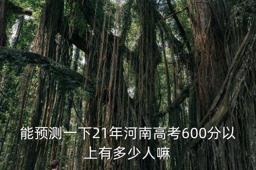 能預測一下21年河南高考600分以上有多少人嘛