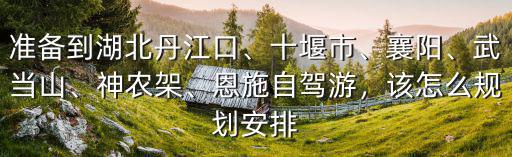 準備到湖北丹江口、十堰市、襄陽、武當山、神農架、恩施自駕游，該怎么規劃安排