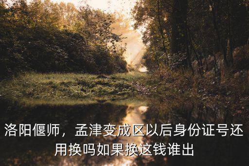 洛陽偃師，孟津變成區以后身份證號還用換嗎如果換這錢誰出