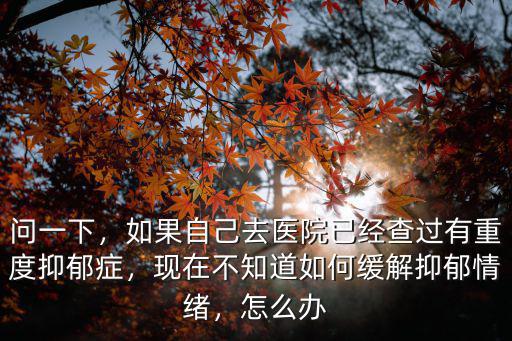問(wèn)一下，如果自己去醫(yī)院已經(jīng)查過(guò)有重度抑郁癥，現(xiàn)在不知道如何緩解抑郁情緒，怎么辦
