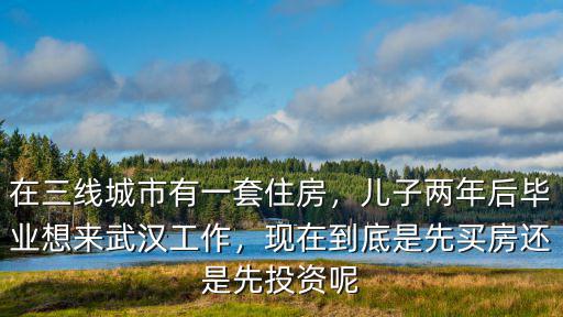 在三線城市有一套住房，兒子兩年后畢業(yè)想來武漢工作，現(xiàn)在到底是先買房還是先投資呢