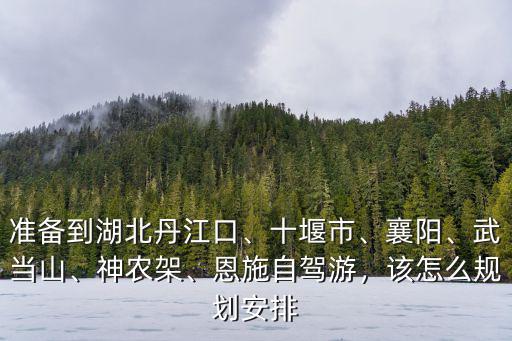 準(zhǔn)備到湖北丹江口、十堰市、襄陽、武當(dāng)山、神農(nóng)架、恩施自駕游，該怎么規(guī)劃安排