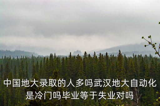 中國地大錄取的人多嗎武漢地大自動化是冷門嗎畢業等于失業對嗎