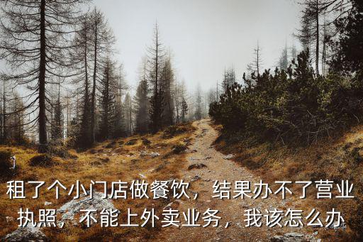 租了個小門店做餐飲，結果辦不了營業執照，不能上外賣業務，我該怎么辦