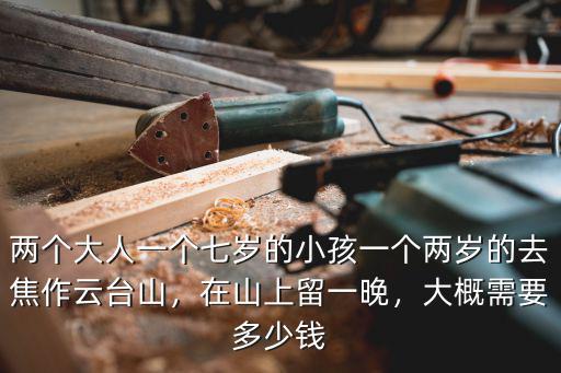 兩個(gè)大人一個(gè)七歲的小孩一個(gè)兩歲的去焦作云臺(tái)山，在山上留一晚，大概需要多少錢