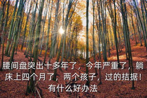 腰間盤突出十多年了，今年嚴重了，躺床上四個月了，兩個孩子，過的拮據(jù)！有什么好辦法